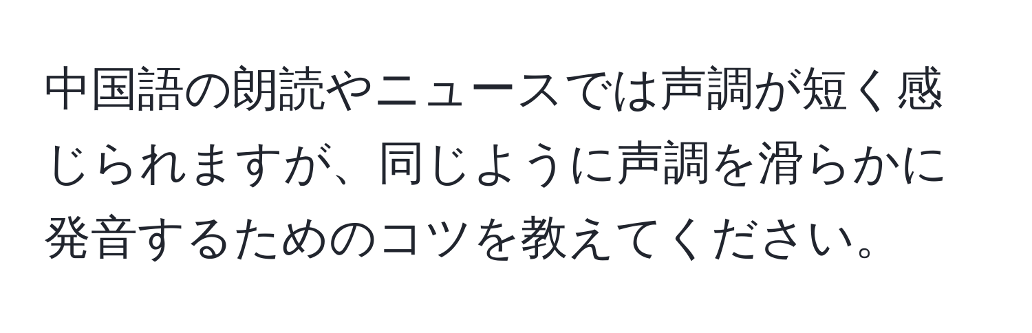 中国語の朗読やニュースでは声調が短く感じられますが、同じように声調を滑らかに発音するためのコツを教えてください。