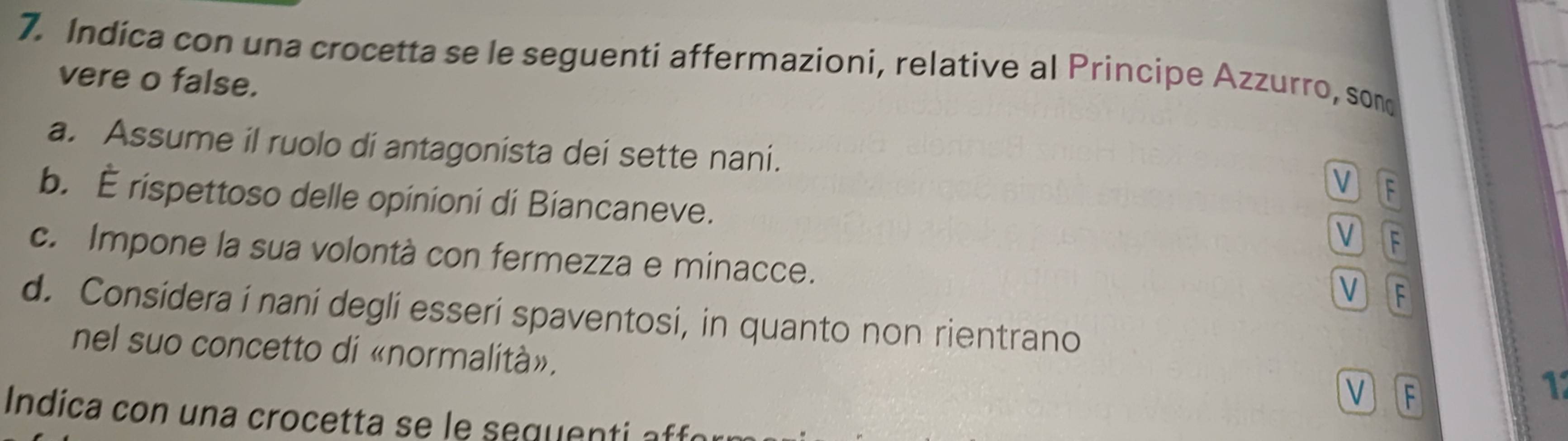 Indica con una crocetta se le seguenti affermazioni, relative al Principe Azzurro, son
vere o false.
a. Assume il ruolo di antagonista dei sette nani.
V F
b. É rispettoso delle opinioni di Biancaneve.
V F
c. Impone la sua volontà con fermezza e minacce.
V F
d. Considera i naní degli esseri spaventosi, in quanto non rientrano
nel suo concetto di «normalità».
VF
1
Indica con una crocetta se le sequenti affó