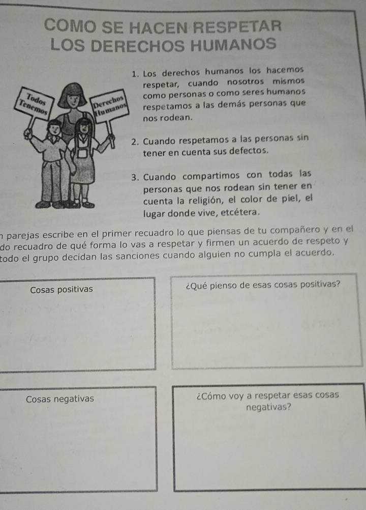 COMO SE HACEN RESPETAR
LOS DERECHOS HUMANOS
1. Los derechos humanos los hacemos
respetar, cuando nosotros mismos
como personas o como seres humanos
respetamos a las demás personas que
nos rodean.
. Cuando respetamos a las personas sin
tener en cuenta sus defectos.
. Cuando compartimos con todas las
personas que nos rodean sin tener en
cuenta la religión, el color de piel, el
lugar donde vive, etcétera.
n parejas escribe en el primer recuadro lo que piensas de tu compañero y en el
do recuadro de qué forma lo vas a respetar y firmen un acuerdo de respeto y
todo el grupo decidan las sanciones cuando alguien no cumpla el acuerdo.
Cosas positivas ¿Qué pienso de esas cosas positivas?
Cosas negativas ¿Cómo voy a respetar esas cosas
negativas?