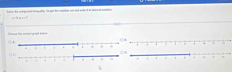 Solve the compound inequality. Graph the solution set and write it in interval notation
x<6</tex> or x<7</tex> 
Choose the correct graph below 
○ D.