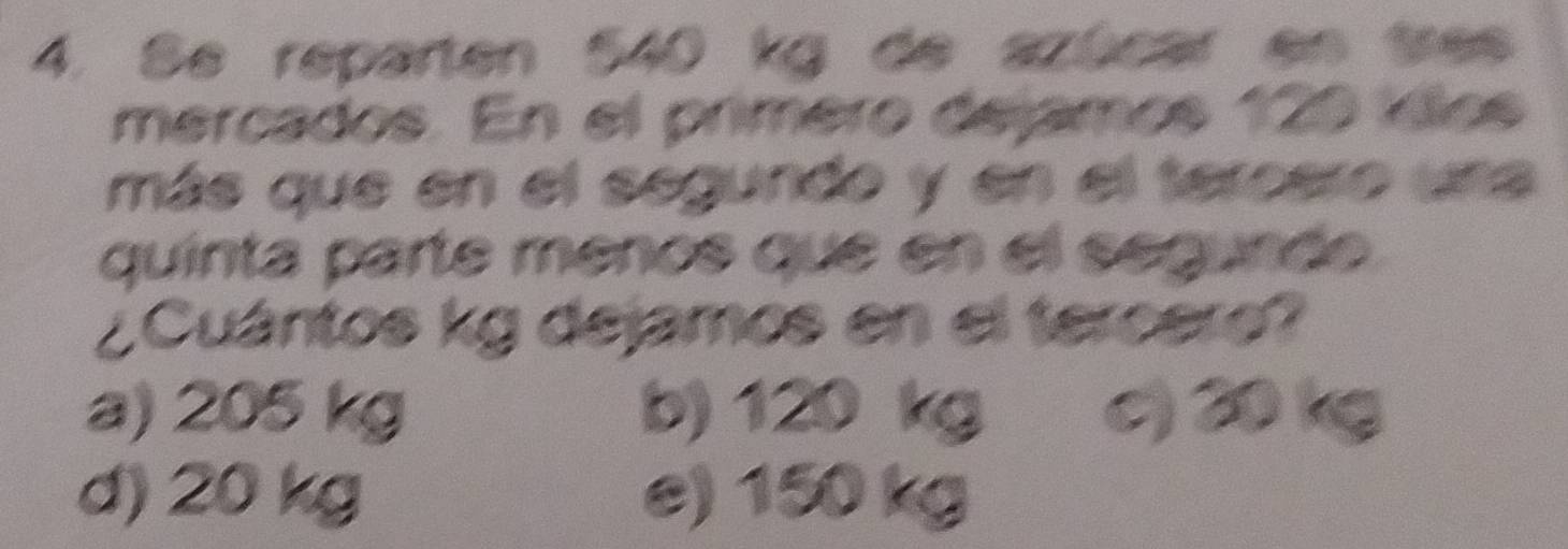 Se reparten 540 kg de azúcar en tres
mercados. En el primero dejamos 129 íllos
más que en el segundo y en el tereero una
quínta parte menos que en el segunde.
¿ Cuántos kg dejamos en el tercero?
a) 205 kg b) 120 kg c) 20 kg
d) 20 kg e) 150 kg