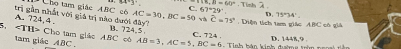 84°3' =118, B=60°. Tinh λ.
Cho tam giác ABC có AC=30, BC=50 C. 67°29'. D. 75°34'. 
trị gần nhất với giá trị nào dưới đây? B. 724,5 .
A. 724, 4 .
và widehat C=75°. Diện tích tam giác ABC có giả
5. Cho tam giác ABC có AB=3, AC=5, BC=6 D. 1448,9.
C. 724.
tam giác ABC.
. Tính bán kính đường trùn ngoại tiên