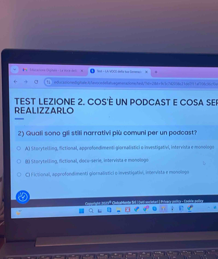 Educazione Digitale - La Voce dell: Test = LA VOCE della tua Generazi:
educazionedigitale.it/lavocedellatuagenerazione/test/?id= 28vt=9 ac5c742038c21dd7f11af708c96cf0d
TEST LEZIONE 2. COS'È UN PODCAST E COSA SER
REALIZZARLO
2) Quali sono gli stili narrativi più comuni per un podcast?
A) Storytelling, fictional, approfondimenti giornalistici o investigativi, intervista e monologo
B) Storytelling, fictional, docu-serie, intervista e monologo
C) Fictional, approfondimenti giornalistici o investigativi, intervista e monologo
Copyright 2023º Mente Srl | Dati societari | Privacy policy - Cookie policy