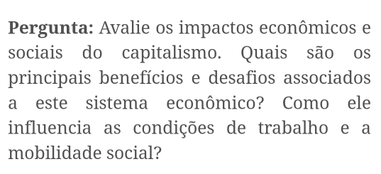 Pergunta: Avalie os impactos econômicos e 
sociais do capitalismo. Quais são os 
principais benefícios e desafios associados 
a este sistema econômico? Como ele 
influencia as condições de trabalho e a 
mobilidade social?