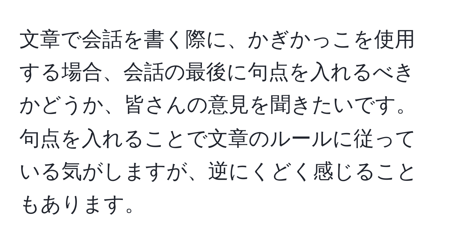 文章で会話を書く際に、かぎかっこを使用する場合、会話の最後に句点を入れるべきかどうか、皆さんの意見を聞きたいです。句点を入れることで文章のルールに従っている気がしますが、逆にくどく感じることもあります。