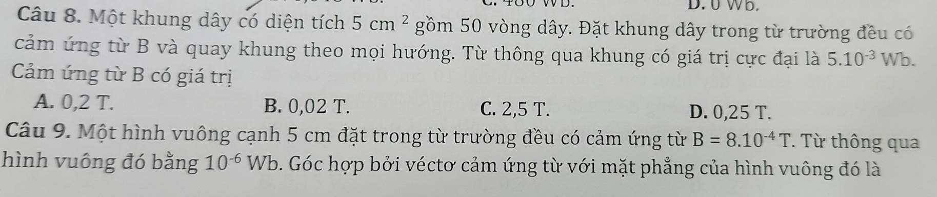 0 Wb.
Câu 8. Một khung dây có diện tích 5cm^2 gồm 50 vòng dây. Đặt khung dây trong từ trường đều có
cảm ứng từ B và quay khung theo mọi hướng. Từ thông qua khung có giá trị cực đại là 5.10^(-3) Wb.
Cảm ứng từ B có giá trị
A. 0,2 T. B. 0,02 T. C. 2,5 T. D. 0,25 T.
Câu 9. Một hình vuông cạnh 5 cm đặt trong từ trường đều có cảm ứng từ B=8.10^(-4)T. Từ thông qua
hình vuông đó bằng 10^(-6) Wb 0. Góc hợp bởi véctơ cảm ứng từ với mặt phẳng của hình vuông đó là