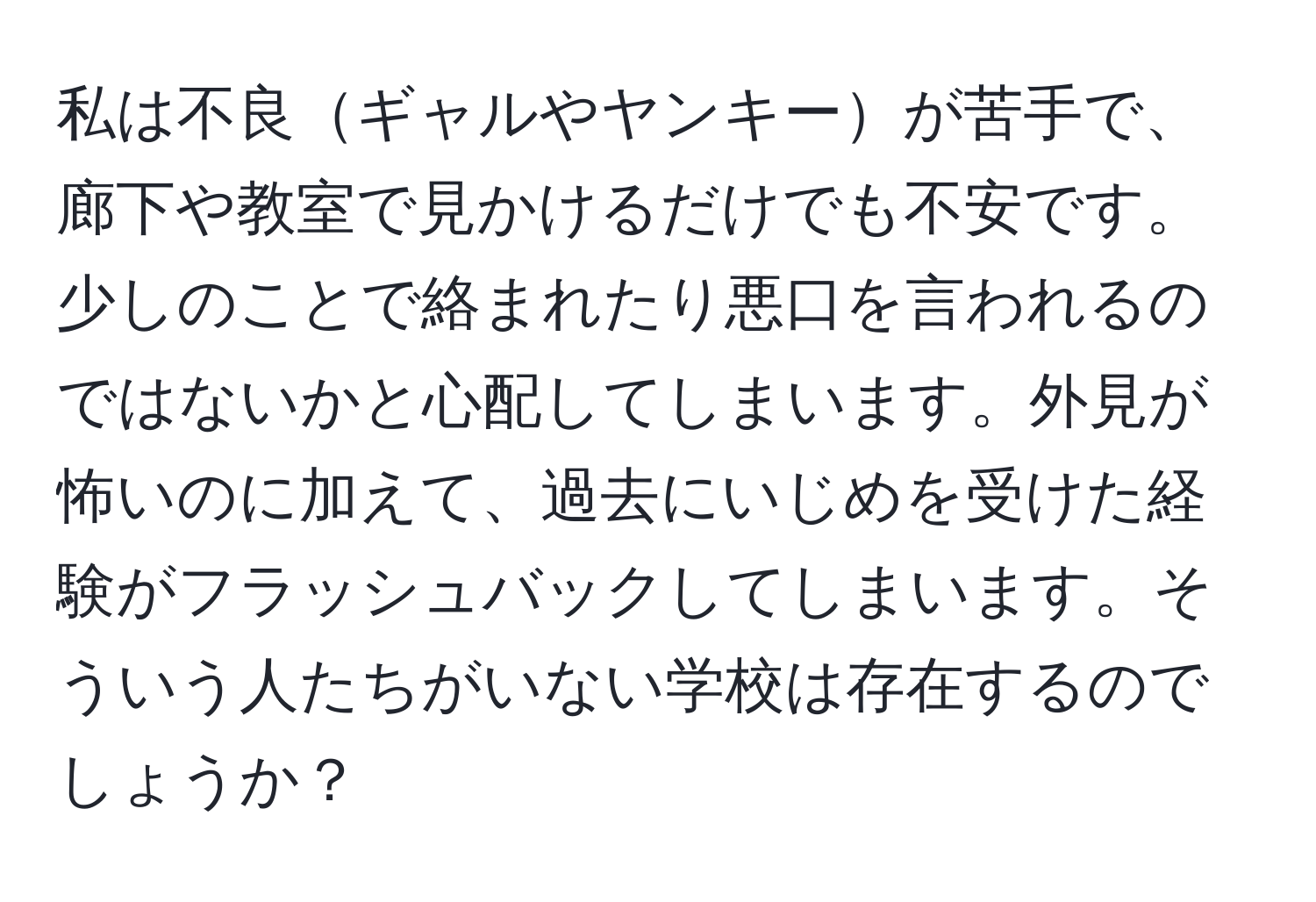 私は不良ギャルやヤンキーが苦手で、廊下や教室で見かけるだけでも不安です。少しのことで絡まれたり悪口を言われるのではないかと心配してしまいます。外見が怖いのに加えて、過去にいじめを受けた経験がフラッシュバックしてしまいます。そういう人たちがいない学校は存在するのでしょうか？