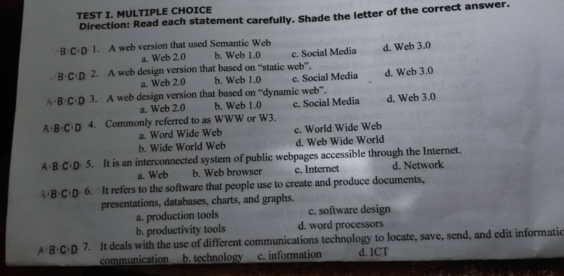 TEST I. MULTIPLE CHOICE
Direction: Read each statement carefully. Shade the letter of the correct answer.
B'C'D 1. A web version that used Semantic Web
a. Web 2.0 b. Web 1.0 c. Social Media d. Web 3.0
B'C'D 2. A web design version that based on “static web”.
a. Web 2.0 b. Web 1.0 c. Social Media d. Web 3.0
A B'C'D 3. A web design version that based on “dynamic web”.
a. Web 2.0 b. Web 1.0 c. Social Media d. Web 3.0
A B'C'D' 4. Commonly referred to as WWW or W3.
a. Word Wide Web c. World Wide Web
b. Wide World Web d. Web Wide World
A∩ B∩ C'D 5. It is an interconnected system of public webpages accessible through the Internet.
a. Web b. Web browser c. Internet d. Network
A'B'C'D 6. It refers to the software that people use to create and produce documents,
presentations, databases, charts, and graphs.
a. production tools c. software design
b. productivity tools d. word processors
A B· C· D 7. It deals with the use of different communications technology to locate, save, send, and edit informatio
communication b. technology c. information
d. ICT