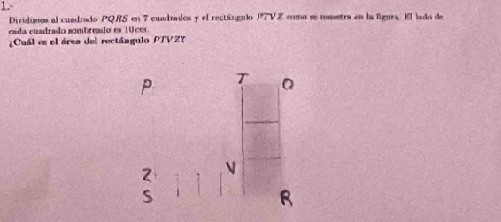 1.- 
Dividimos al cuadrado PQRS en 7 cuadrados y el rectángulo PTVZ como se muestra en la ligura. El lado de 
cada cuadrado sombreado es 10 cm
¿Cuál es el área del rectángulo PTVZ?