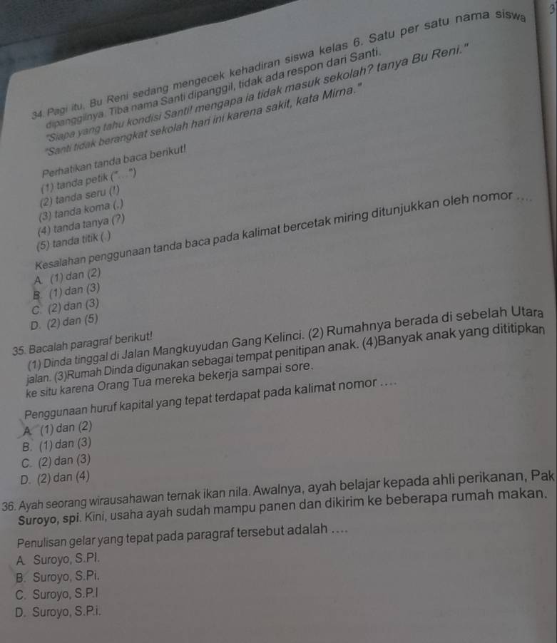 Pagi itu. Bu Reni sedang mengecek kehadiran siswa kelas 6. Satu per satu nama sisw 3
dipanggilnya. Tiba nama Santi dipanggil, tidak ada respon dari Santi
Siapa yang tahu kondisi Santi! mengapa ia tidak masuk sekolah? tanya Bu Reni.
'Santi tidak berangkat sekolah hari ini karena sakit, kata Mirna.'
Perhatikan tanda baca berikut!
(2) tanda seru (!) (1) tanda petik ('' . '')
(3) tanda koma (.)
(5) tanda titik ( ) (4) tanda tanya (?)
A. (1) dan (2) Kesalahan penggunaan tanda baca pada kalimat bercetak miring ditunjukkan oleh nomor_
B. (1) dan (3)
C. (2) dan (3)
D. (2) dan (5)
(1) Dinda tinggal di Jalan Mangkuyudan Gang Kelinci. (2) Rumahnya berada di sebelah Utara
35. Bacalah paragraf berikut!
jalan. (3)Rumah Dinda digunakan sebagai tempat penitipan anak. (4)Banyak anak yang dititipkan
ke situ karena Orang Tua mereka bekerja sampai sore.
Penggunaan huruf kapital yang tepat terdapat pada kalimat nomor ....
A (1) dan (2)
B. (1) dan (3)
C. (2) dan (3)
D. (2) dan (4)
36. Ayah seorang wirausahawan ternak ikan nila. Awalnya, ayah belajar kepada ahli perikanan, Pak
Suroyo, spi. Kini, usaha ayah sudah mampu panen dan dikirim ke beberapa rumah makan.
Penulisan gelar yang tepat pada paragraf tersebut adalah ....
A. Suroyo, S.PI.
B. Suroyo, S.Pi.
C. Suroyo, S.P.I
D. Suroyo, S.P.i.