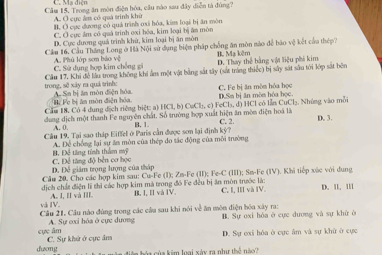 C. Mạ điện
Câu 15. Trong ăn mòn điện hóa, câu nào sau đây diễn tả đúng?
A. Ở cực âm có quả trình khử
B. Ở cực dương có quá trình oxi hóa, kim loại bị ăn mòn
C. Ở cực âm có quá trình oxi hóa, kim loại bị ăn mòn
D. Cực dương quá trình khử, kim loại bị ăn mòn
Câu 16. Cầu Thăng Long ở Hà Nội sử dụng biện pháp chống ăn mòn nào để bảo vệ kết cấu thép?
A. Phủ lớp sơn bảo vệ B. Mạ kẽm
C. Sử dụng hợp kim chống gi D. Thay thế bằng vật liệu phi kim
Câu 17. Khi để lâu trong không khí ẩm một vật bằng sắt tây (sắt tráng thiếc) bị sây sát sâu tới lớp sắt bên
trong, sẽ xảy ra quá trình:
A. Sn bị ăn mòn điện hóa. C. Fe bị ăn mòn hóa học
B. Fe bị ăn mòn điện hóa. D.Sn bj ăn mòn hóa học.
Cầu 18. Có 4 dung dịch riêng biệt: a) HCl, b) CuCl₂, c) FeCl₃, d) HCl có lẫn CuCl₂. Nhúng vào mỗi
dung dịch một thanh Fe nguyên chất. Số trường hợp xuất hiện ăn mòn điện hoá là
A. 0. B. 1. C. 2. D. 3.
Câu 19. Tại sao tháp Eiffel ở Paris cần được sơn lại định kỳ?
A. Để chống lại sự ăn mòn của thép do tác động của môi trường
B. Để tăng tính thầm mỹ
C. Để tăng độ bền cơ học
D. Để giảm trọng lượng của tháp
Câu 20. Cho các hợp kim sau: Cu-Fe (I); Zn-Fe (II); Fe-C (III); Sn-Fe (IV). Khi tiếp xúc với dung
dịch chất điện li thì các hợp kim mà trong đó Fe đều bị ăn mòn trước là:
A. I, II và III. B. I, II và IV. C. I, III và IV. D. II, III
và IV.
Câu 21. Câu nào đúng trong các câu sau khi nói về ăn mòn điện hóa xảy ra:
A. Sự oxi hóa ở cực dương B. Sự oxi hóa ở cực dương và sự khử ở
cực âm
C. Sự khử ở cực âm D. Sự oxi hóa ở cực âm và sự khử ở cực
dương
diện hóa của kim loại xảy ra như thế nào?