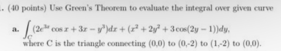 Use Green's Theorem to evaluate the integral over given curve 
a. ∈t _C(2e^(3x)cos x+3x-y^3)dx+(x^2+2y^2+3cos (2y-1))dy, 
where C is the triangle connecting (0,0) to (0,-2) to (1,-2) to (0,0).