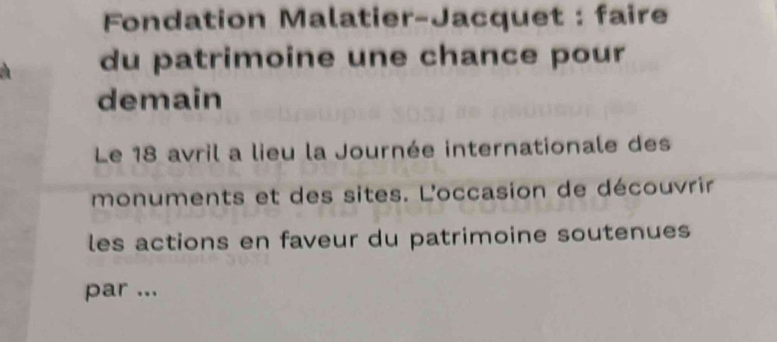 Fondation Malatier-Jacquet : faire 
du patrimoine une chance pour 
demain 
Le 18 avril a lieu la Journée internationale des 
monuments et des sites. L'occasion de découvrir 
les actions en faveur du patrimoine soutenues 
par ...