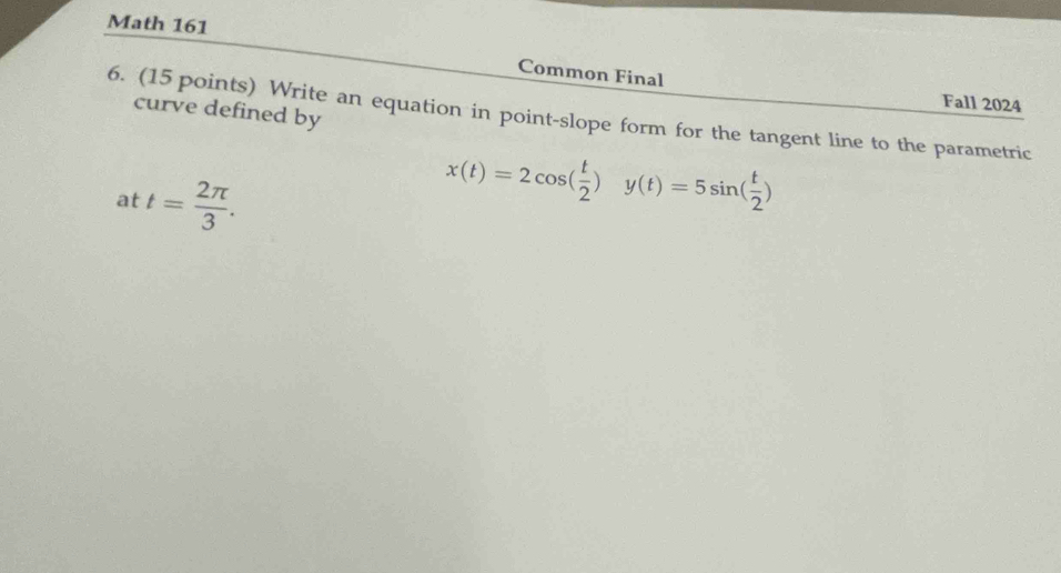 Math 161 
Common Final 
6. (15 points) Write an equation in point-slope form for the tangent line to the parametric curve defined by 
Fall 2024 
at t= 2π /3 .
x(t)=2cos ( t/2 )y(t)=5sin ( t/2 )