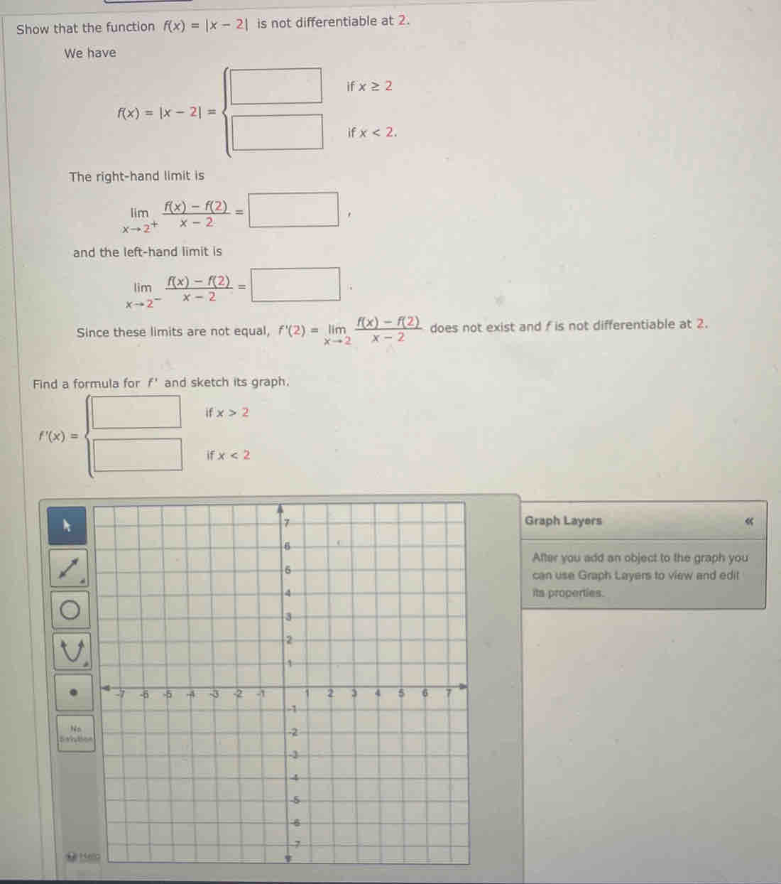 Show that the function f(x)=|x-2| is not differentiable at 2. 
We have 
if x≥ 2
f(x)=|x-2|=beginarrayl □  □ endarray. if x<2</tex>. 
The right-hand limit is
limlimits _xto 2^+ (f(x)-f(2))/x-2 =□ , 
and the left-hand limit is
limlimits _xto 2^- (f(x)-f(2))/x-2 =□ ·
Since these limits are not equal, f'(2)=limlimits _xto 2 (f(x)-f(2))/x-2  does not exist and f is not differentiable at 2. 
Find a formula for f' and sketch its graph. 
if x>2
f'(x)= □ /□   if x<2</tex> 
Graph Layers « 
After you add an object to the graph you 
can use Graph Layers to view and edit 
its properties.