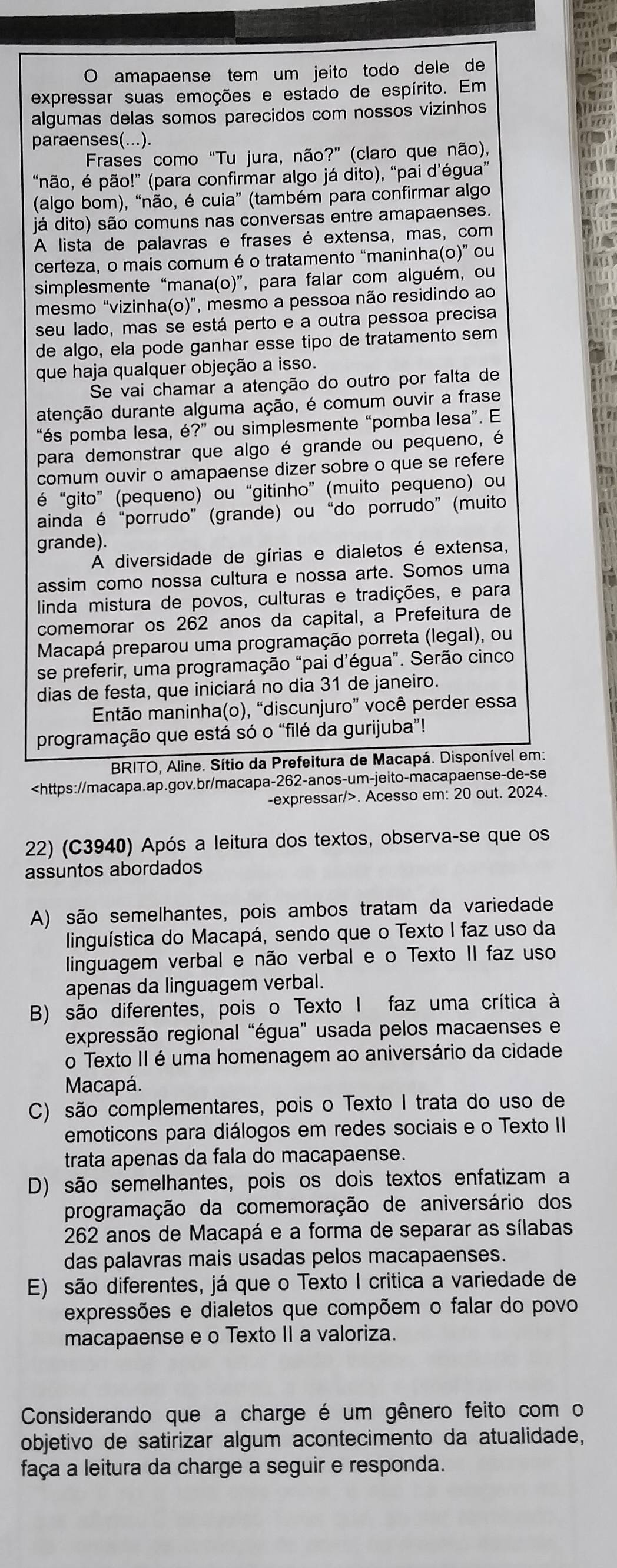 amapaense tem um jeito todo dele de
expressar suas emoções e estado de espírito. Em
algumas delas somos parecidos com nossos vizinhos
paraenses(...).
Frases como “Tu jura, não?” (claro que não),
“não, é pão!” (para confirmar algo já dito), “pai d’égua”
(algo bom), “não, é cuia” (também para confirmar algo
já dito) são comuns nas conversas entre amapaenses.
A lista de palavras e frases é extensa, mas, com
certeza, o mais comum é o tratamento “maninha(o)” ou
simplesmente “mana(o)”, para falar com alguém, ou
mesmo “vizinha(o)”, mesmo a pessoa não residindo ao
seu lado, mas se está perto e a outra pessoa precisa
de algo, ela pode ganhar esse tipo de tratamento sem
que haja qualquer objeção a isso.
Se vai chamar a atenção do outro por falta de
atenção durante alguma ação, é comum ouvir a frase
*és pomba lesa, ?' ou simplesmente “pomba lesa”. E
para demonstrar que algo é grande ou pequeno, é
comum ouvir o amapaense dizer sobre o que se refere
é “gito” (pequeno) ou “gitinho” (muito pequeno) ou
ainda é “porrudo” (grande) ou “do porrudo” (muito
grande).
A diversidade de gírias e dialetos é extensa,
assim como nossa cultura e nossa arte. Somos uma
linda mistura de povos, culturas e tradições, e para
comemorar os 262 anos da capital, a Prefeitura de
Macapá preparou uma programação porreta (legal), ou
se preferir, uma programação “pai d’égua”. Serão cinco
dias de festa, que iniciará no dia 31 de janeiro.
Então maninha(o), “discunjuro” você perder essa
programação que está só o “filé da gurijuba”!
BRITO, Aline. Sítio da Prefeitura de Macapá. Disponível em:. Acesso em: 20 out. 2024.
22) (C3940) Após a leitura dos textos, observa-se que os
assuntos abordados
A) são semelhantes, pois ambos tratam da variedade
linguística do Macapá, sendo que o Texto I faz uso da
linguagem verbal e não verbal e o Texto II faz uso
apenas da linguagem verbal.
B) são diferentes, pois o Texto I faz uma crítica à
expressão regional “égua” usada pelos macaenses e
o Texto II é uma homenagem ao aniversário da cidade
Macapá.
C) são complementares, pois o Texto I trata do uso de
emoticons para diálogos em redes sociais e o Texto II
trata apenas da fala do macapaense.
D) são semelhantes, pois os dois textos enfatizam a
programação da comemoração de aniversário dos
262 anos de Macapá e a forma de separar as sílabas
das palavras mais usadas pelos macapaenses.
E) são diferentes, já que o Texto I critica a variedade de
expressões e dialetos que compõem o falar do povo
macapaense e o Texto II a valoriza.
Considerando que a charge é um gênero feito com o
objetivo de satirizar algum acontecimento da atualidade,
faça a leitura da charge a seguir e responda.