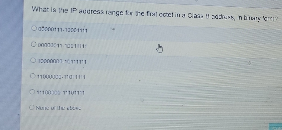 What is the IP address range for the first octet in a Class B address, in binary form?
00000111 - 10001111
00000011 - 10011111
10000000 - 10111111
11000000 - 11011111
11100000 - 11101111
None of the above