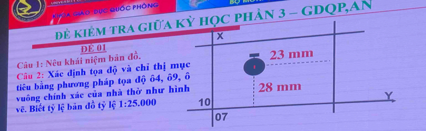 UNIVERS 
Khóa Giáo dục Quốc phòng 
đẻ kiÊM tRA giữa ÂN 3 - GDQP,AN 
ĐE 01 
Câu 1: Nêu khái niệm bản đồ. 
Câu 2: Xác định tọa độ và chỉ thị 
tiêu bằng phương pháp tọa độ ô4, ô 
vuông chính xác của nhà thờ như h 
vẽ. Biết tỷ lệ bản đồ tỷ lệ 1:25.000