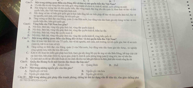 6 .
Câu 5 : Một trong những quan điểm của Đảng đổi với bảo vệ chủ quyền biển đảo Việt Nam? D. 7
30
31
A. Ưu tiên đầu tư xây dựng khu vực biên giới vững mạnh về chính trì, kinh tế, xã hội, quốc phòng an ninh
B. Xây dựng lực lượng bảo vệ chủ quyền biển, đảo vũng mạnh đáp ứng yêu cầu quân lý, khai thác và bảo vệ chủ 32 ② 。 o
quyền biển, đảo Việt Nam trong tinh hình mới 33 o
C. Xây dụng và báo vệ biên giới quốc gia là thực hiện tổng thể các biện pháp để báo vệ chủ quyền lãnh thổ, bào vệ 34 . o ⊙
tài nguyên, môi sinh, môi trường, lợi ích quốc gia
o
D. Tăng cường sự lãnh đạo của Đảng, quân lý của Nhà nước, huy động toàn dân tham gia xây dựng và bảo vệ chủ 35
quyên biên đảo, biên giới quốc gia
36
Cu 6 : Vùng biển của Việt Nam bao gồm?
。
37
A. Nội thủy, lãnh hải, vùng tiếp giáp lãnh hải, vùng đặc quyền kinh tế, 38
B. Nội thủy, lãnh hái, vùng tiếp giáp lãnh hải, vùng đặc quyền kinh tế, thêm lục địa.
o
C. Nội thủy, lãnh hải, vùng đặc quyên kinh tế 39 .
D. Nội thủy, lãnh hải, vùng tiếp giáp lãnh hải, vùng đặc quyền kinh tế, vùng biển quốc tế. 40 o
Câu 7 : Một trong những quan điểm của Đảng đối với bảo vệ chủ quyền biển đảo Việt Nam? o
A. Bảo vệ toàn vẹn Mnh thổ của Tổ quốc, báo vệ tài nguyên, môi sinh, môi trường, lợi ích quốc gia, bảo vệ an ninh 41 a o
chính trị, trật tự an toàn xã hội
42
B. Tăng cường sự lãnh đạo của Đảng, quân lý của Nhà nước, huy động toàn dân tham gia xây dựng , sự nghiệp 43 o 0
công nghiệp hóa, hiện đai hóa đất nước
44
o
C. Kiên trì đổi thoại tìm kiểm giải pháp hoà bình, tham gia xây dụng Bộ quy tắc ứng xử trên Biển Đông, kết hợp chặt chế 45
các hình thức, biện pháp chính trị, ngoại giao, pháp lý, kinh tế, quốc phòng trong quản lý vùng trời, bão vệ biển đảo
D. Có chính sách ưu tiên tạo điều kiện thuận lợi cho nhân dân khu vực biên giới định cư ồn định, phát triển và sinh sống lầu dài 46
Câu 8 : Quần đảo Hoàng Sa là một huyện đảo thuộc địa bàn nào? 47 o 0 9
A. Đà Nẵng B. Khánh Hòa C. Quảng Bình D. Huế 0 o o
48 o
Câu 9 : Một trong những nguồn gốc của tôn giáo?
o
A. Nguồn gốc mê tỉnh B. Nguồn gốc văn hóa
49
C. Nguồn gốc nhận thức D. Nguồn gốc xã hội 50 o
Câu 10 :  Một trong những giải pháp đầu tranh phòng, chống kê thù lợi dụng vấn đề dân tộc, tôn giáo chống phá
DE THI CD-HP2(2024.01)-476