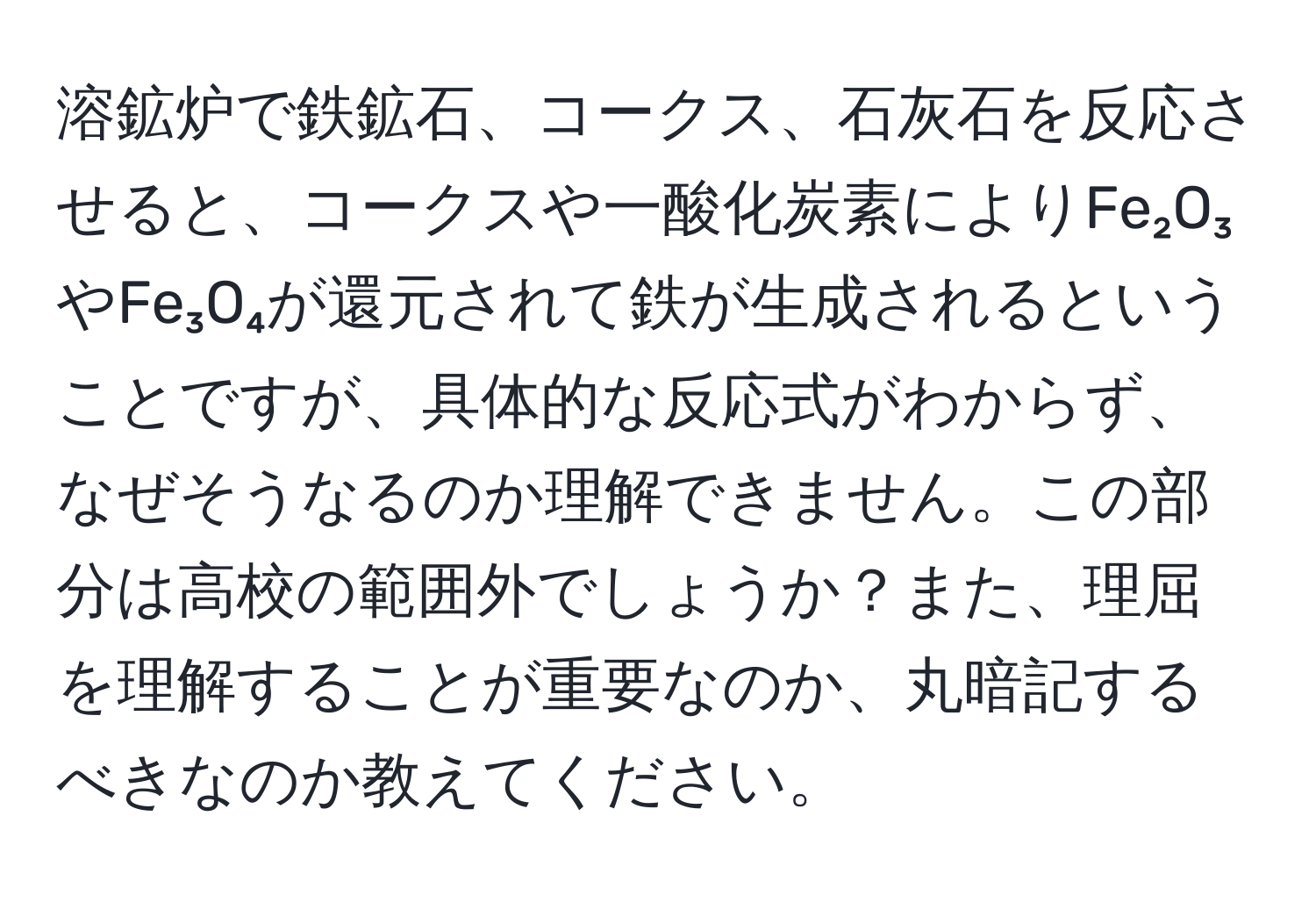 溶鉱炉で鉄鉱石、コークス、石灰石を反応させると、コークスや一酸化炭素によりFe₂O₃やFe₃O₄が還元されて鉄が生成されるということですが、具体的な反応式がわからず、なぜそうなるのか理解できません。この部分は高校の範囲外でしょうか？また、理屈を理解することが重要なのか、丸暗記するべきなのか教えてください。