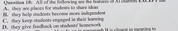 All of the following are the features of Al chatbots EXCEPT at
A. they are places for students to share ideas
B. they help students become more independent
C. they keep students engaged in their learning
D. they give feedback on students' homework
paragraph B is closest in meaning to