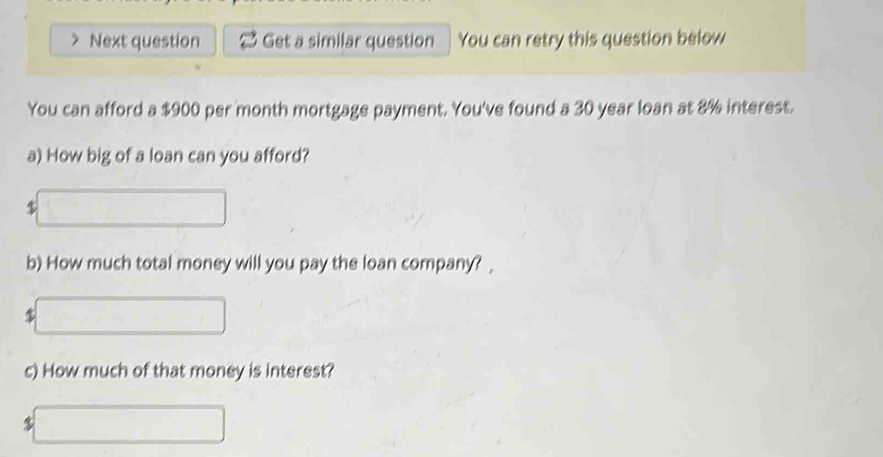 Next question Get a similar question You can retry this question below 
You can afford a $900 per month mortgage payment. You've found a 30 year loan at 8% interest. 
a) How big of a loan can you afford?
$
b) How much total money will you pay the loan company? _
$
c) How much of that money is interest?
$