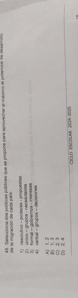 Selecciona dos políticas públicas que se propone para aprovechar al máximo el potencial de desarrollo
de la migración de cada país.
1) resolutivo - poderes - propuestas
2) único - grupos - necesidades
3) formal - gobiernos - intereses
4) verbal - grupos - decisiones
A) 1, 2
B) 1, 3
C) 2, 3
D) 2, 4
CICLO ESCOLAR 2024-2025
10