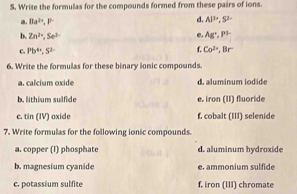 Write the formulas for the compounds formed from these pairs of ions.
d.
a. Ba^(2+), F^- Al^(3+), S^(2-)
b. Zn^(2+), Se^(2-) c. Ag^+, P^(3-)
c. Pb^(4+), S^(2-) f. Co^(2+), Br^-
6. Write the formulas for these binary ionic compounds.
a. calcium oxide d. aluminum iodide
b. lithium sulfide e. iron (II) fluoride
c. tin (IV) oxide f. cobalt (III) seleníde
7. Write formulas for the following ionic compounds.
a. copper (I) phosphate d. aluminum hydroxide
b. magnesium cyanide e. ammonium sulfide
c. potassium sulfite f. iron (III) chromate