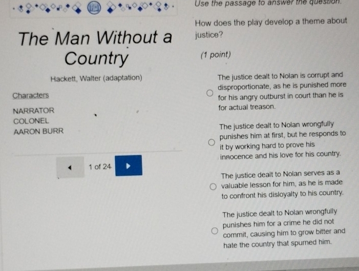 Use the passage to answer the question.
How does the play develop a theme about
The Man Without a justice?
Country (1 point)
Hackett, Walter (adaptation) The justice dealt to Nolan is corrupt and
Characters disproportionate, as he is punished more
for his angry outburst in court than he is
NARRATOR for actual treason.
COLONEL
AARON BURR The justice dealt to Nolan wrongfully
punishes him at first, but he responds to
it by working hard to prove his 
innocence and his love for his country.
1 of 24
The justice dealt to Nolan serves as a
valuable lesson for him, as he is made
to confront his disloyalty to his country.
The justice dealt to Nolan wrongfully
punishes him for a crime he did not
commit, causing him to grow bitter and
hate the country that spurned him.