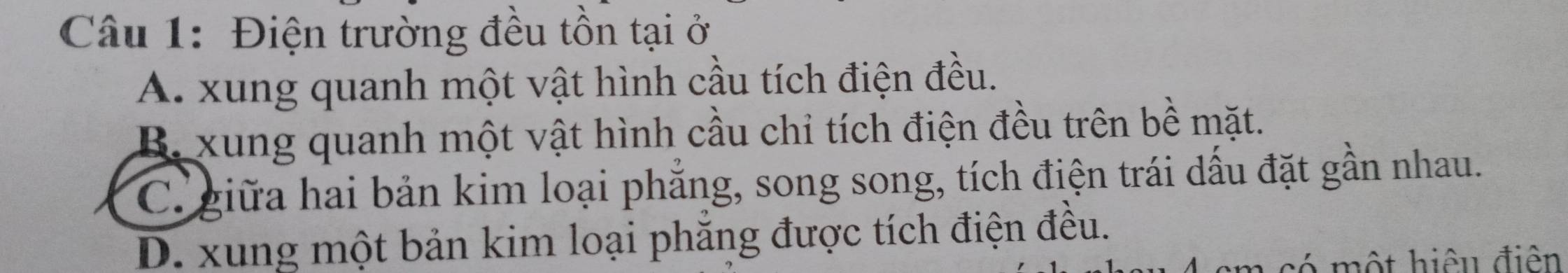 Điện trường đều tồn tại ở
A. xung quanh một vật hình cầu tích điện đều.
B. xung quanh một vật hình cầu chỉ tích điện đều trên bề mặt.
C giữa hai bản kim loại phẳng, song song, tích điện trái dấu đặt gần nhau.
D. xung một bản kim loại phăng được tích điện đều.
có một hiệu điện