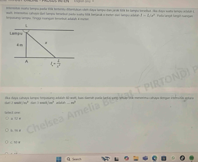 English (en)
Intensitas suatu lampu pada titik tertentu ditentukan oleh daya lampu dan jarak titik ke lampu tersebut. Jika daya suatu lampu adalah L
watt. Intensitas cahaya dari lampu tersebut pada suatu titik berjarak x meter dari lampu adalah I=L/x^2 Pada langit langit ruangan
terpasang lampu. Tinggi ruangan tersebut adalah 4 meter
L
Lampu
4 m x
A I= L/x^2 
Jika daya cahaya lampu terpasang adalah 60 watt, luas daerah pada lantai yang setiap titik menerima cahaya dengan intensitàs antara
dari 2 wutf /m^2 dan 3 watt /m^2 adalah _ m^2
Select one:
a 12 π
b. 16π
c10π
Search