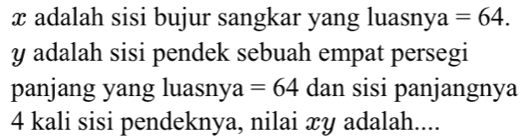 x adalah sisi bujur sangkar yang luasny 1 =64.
y adalah sisi pendek sebuah empat persegi 
panjang yang luasny a a =64 dan sisi panjangnya
4 kali sisi pendeknya, nilai xy adalah....