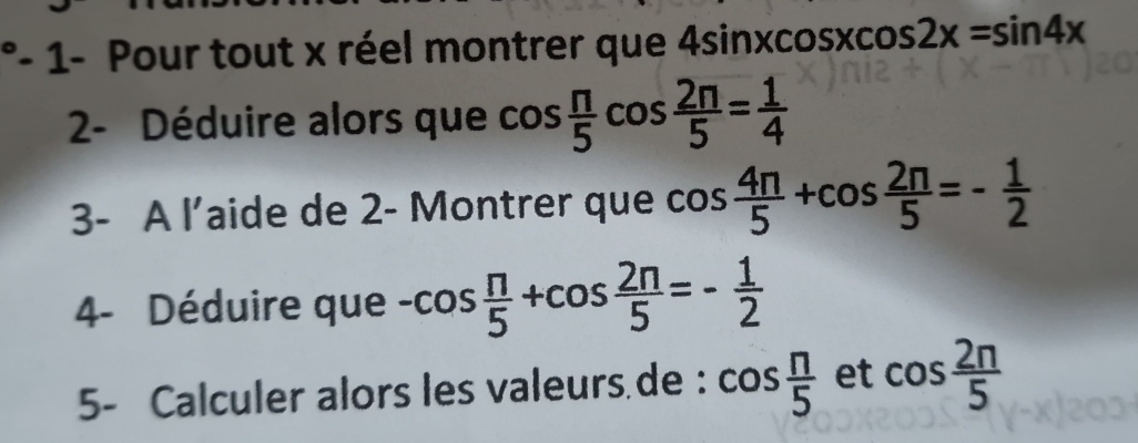 1- Pour tout x réel montrer que 4sin xcos xcos 2x=sin 4x
2- Déduire alors que cos  π /5 cos  2π /5 = 1/4 
3- A l’aide de 2- Montrer que cos  4π /5 +cos  2π /5 =- 1/2 
4- Déduire que -cos  π /5 +cos  2π /5 =- 1/2 
5- Calculer alors les valeurs de : cos  n/5  et cos  2n/5 