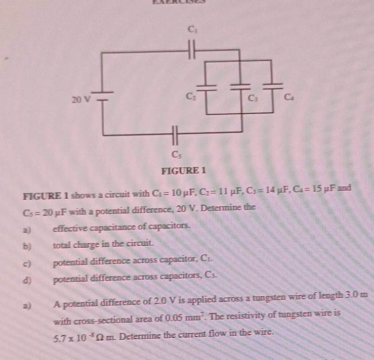 FIGURE 1
FIGURE 1 shows a circuit with C_1=10mu F,C_2=11mu F,C_3=14mu F,C_4=15mu F and
C_5=20mu F with a potential difference, 20 V. Determine the
a) effective capacitance of capacitors.
b) total charge in the circuit.
c) potential difference across capacitor, C_1.
d) potential difference across capacitors, C_3.
a) A potential difference of 2.0 V is applied across a tungsten wire of length 3.0 m
with cross-sectional area of 0.05mm^2. The resistivity of tungsten wire is
5.7* 10^(-8)Omega m. Determine the current flow in the wire.