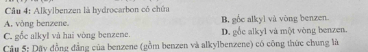 Alkylbenzen là hydrocarbon có chứa
A. vòng benzene. B. gốc alkyl và vòng benzen.
C. gốc alkyl và hai vòng benzene. D. gốc alkyl và một vòng benzen.
Câu 5: Dãy đồng đẳng của benzene (gồm benzen và alkylbenzene) có công thức chung là