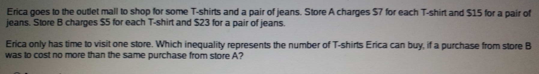 Erica goes to the outlet mall to shop for some T-shirts and a pair of jeans. Store A charges $7 for each T-shirt and $15 for a pair of 
jeans. Store B charges $5 for each T-shirt and $23 for a pair of jeans. 
Erica only has time to visit one store. Which inequality represents the number of T-shirts Erica can buy, if a purchase from store B 
was to cost no more than the same purchase from store A?