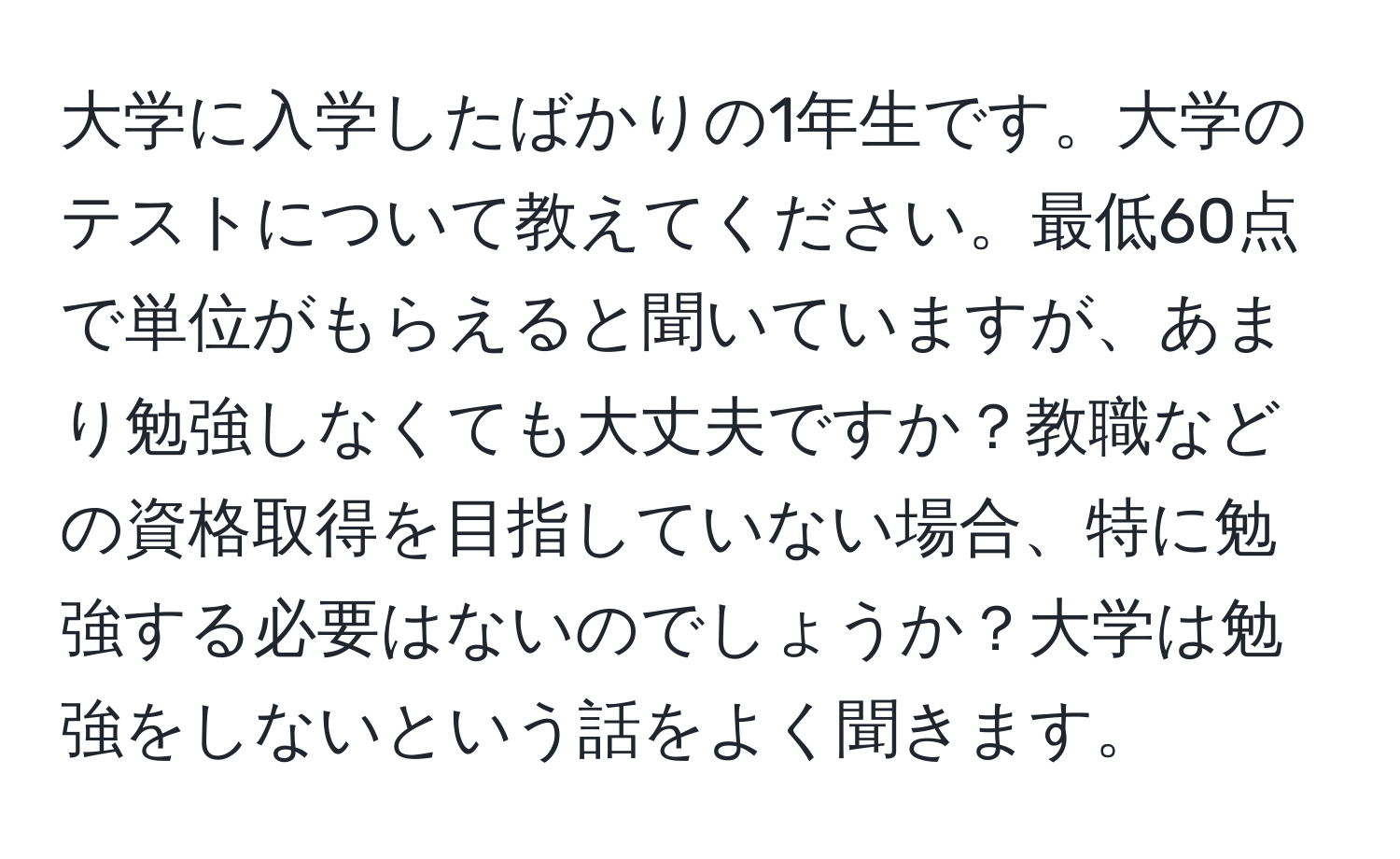 大学に入学したばかりの1年生です。大学のテストについて教えてください。最低60点で単位がもらえると聞いていますが、あまり勉強しなくても大丈夫ですか？教職などの資格取得を目指していない場合、特に勉強する必要はないのでしょうか？大学は勉強をしないという話をよく聞きます。