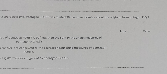 a coordinate grid. Pentagon PQRST was rotated 90° counterclockwise about the origin to form pntagon P'C 'R
True False
red of pentagon PQRST is 90° less than the sum of the angle measures of
pentagon P 'Q 'R'S'T' .
P'Q'R'S'T' are congruent to the corresponding angle measures of pentagon
PQRST.
P'Q'R 'S'T' is not congruent to pentagon PQRST.
_