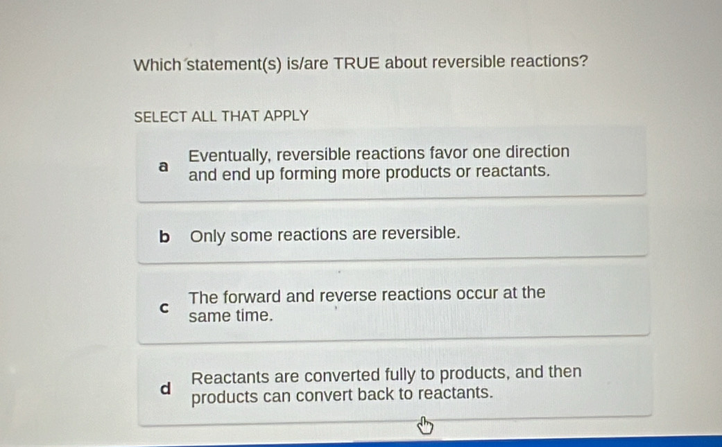 Which statement(s) is/are TRUE about reversible reactions?
SELECT ALL THAT APPLY
Eventually, reversible reactions favor one direction
a and end up forming more products or reactants.
b Only some reactions are reversible.
The forward and reverse reactions occur at the
C same time.
Reactants are converted fully to products, and then
d products can convert back to reactants.