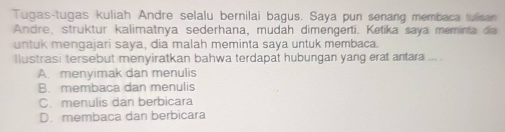 Tugas-tugas kuliah Andre selalu bernilai bagus, Saya pun senang membaca tulisan
Andre, struktur kalimatnya sederhana, mudah dimengertí. Ketíka saya memina da
untuk mengajari saya, dia malah meminta saya untuk membaca.
llustrasi tersebut menyiratkan bahwa terdapat hubungan yang erat antara ... .
A. menyimak dan menulis
B. membaca dan menulis
C. menulis dan berbicara
D. membaca dan berbicara