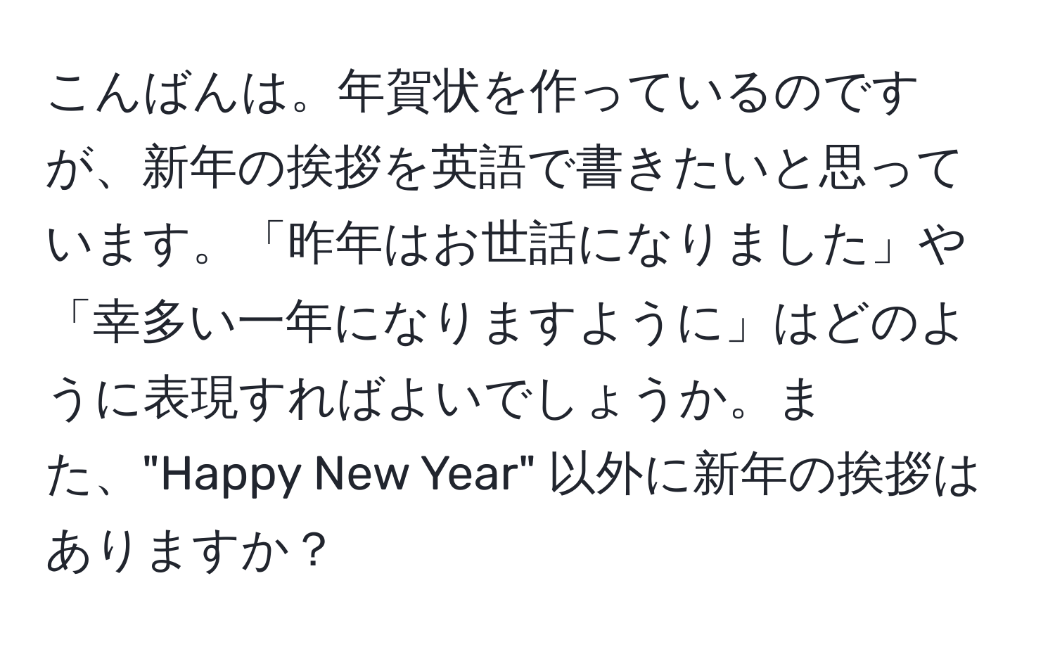 こんばんは。年賀状を作っているのですが、新年の挨拶を英語で書きたいと思っています。「昨年はお世話になりました」や「幸多い一年になりますように」はどのように表現すればよいでしょうか。また、"Happy New Year" 以外に新年の挨拶はありますか？