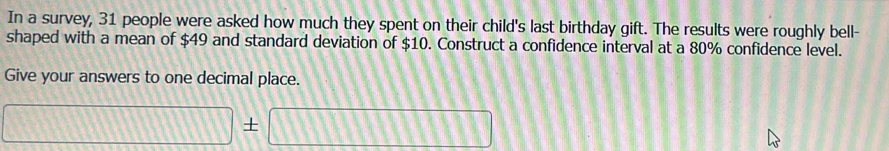 In a survey, 31 people were asked how much they spent on their child's last birthday gift. The results were roughly bell- 
shaped with a mean of $49 and standard deviation of $10. Construct a confidence interval at a 80% confidence level. 
Give your answers to one decimal place.
□ = :□