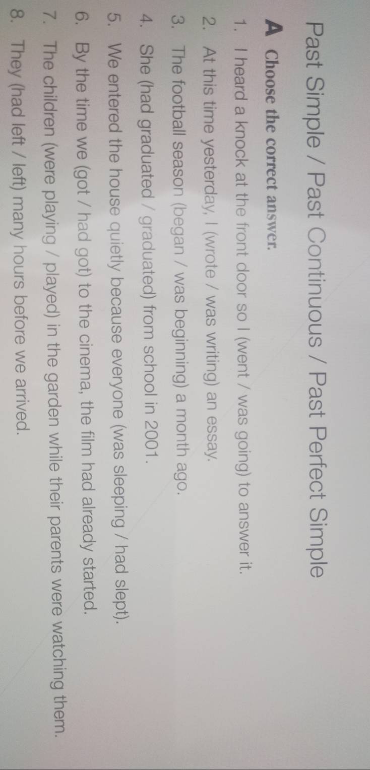 Past Simple / Past Continuous / Past Perfect Simple 
A Choose the correct answer. 
1. I heard a knock at the front door so I (went / was going) to answer it. 
2. At this time yesterday, I (wrote / was writing) an essay. 
3. The football season (began / was beginning) a month ago. 
4. She (had graduated / graduated) from school in 2001. 
5. We entered the house quietly because everyone (was sleeping / had slept). 
6. By the time we (got / had got) to the cinema, the film had already started. 
7. The children (were playing / played) in the garden while their parents were watching them. 
8. They (had left / left) many hours before we arrived.