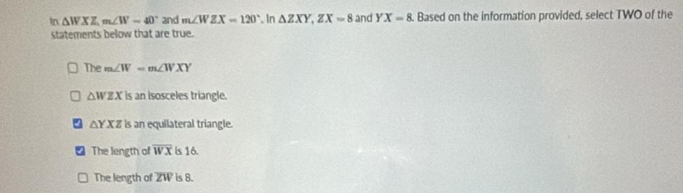 tn △ WXZ, m∠ W=40° and m∠ WZX=120°.In △ ZXY, ZX=8 and YX=8. Based on the information provided, select TWO of the
statements below that are true.
The m∠ W=m∠ WXY
△ WZX is an isosceles triangle.
△ YXZ is an equilateral triangle.
The length of overline WX is 16.
The length of ZW is 8.