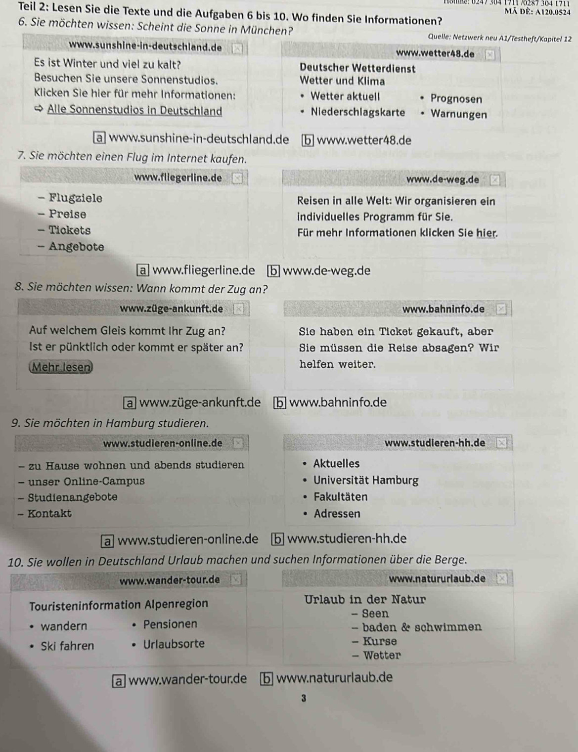 Mã đè: A120.0524
Teil 2: Lesen Sie die Texte und die Aufgaben 6 bis 10. Wo finden Sie Informationen?
6. Sie möchten wissen: Scheint die Sonne in München? Quelle: Netzwerk neu A1/Testheft/Kapitel 12
www.sunshine-in-deutschland.de www.wetter48.de
Es ist Winter und viel zu kalt? Deutscher Wetterdienst
Besuchen Sie unsere Sonnenstudios. Wetter und Klima
Kicken Sie hier für mehr Informationen: Wetter aktuell Prognosen
∞ Alle Sonnenstudios in Deutschland Niederschlagskarte Warnungen
a] www.sunshine-in-deutschland.de b] www.wetter48.de
7. Sie möchten einen Flug im Internet kaufen.
www.fliegerline.de www.de-weg.de
- Flugziele Reisen in alle Welt: Wir organisieren ein
- Preise individuelles Programm für Sie.
- Tickets Für mehr Informationen klicken Sie hier.
- Angebote
a] www.fliegerline.de [b] www.de-weg.de
8. Sie möchten wissen: Wann kommt der Zug an?
www.züge-ankunft.de www.bahninfo.de
Auf welchem Gleis kommt Ihr Zug an? Sie haben ein Ticket gekauft, aber
Ist er pünktlich oder kommt er später an? Sie müssen die Reise absagen? Wir
Mehr lesen helfen weiter.
a] www.züge-ankunft.de b] www.bahninfo.de
9. Sie möchten in Hamburg studieren.
www.studieren-online.de www.studieren-hh.de
- zu Hause wohnen und abends studieren Aktuelles
- unser Online-Campus  Universität Hamburg
- Studienangebote Fakultäten
- Kontakt Adressen
a| www.studieren-online.de b| www.studieren-hh.de
10. Sie wollen in Deutschland Urlaub machen und suchen Informationen über die Berge.
www.wander-tour.de www.natururlaub.de
Touristeninformation Alpenregion
Urlaub in der Natur
- Seen
wandern Pensionen - baden & schwimmen
Ski fahren Urlaubsorte - Kurse
- Wetter
a www.wander-tour.de b www.natururlaub.de
3