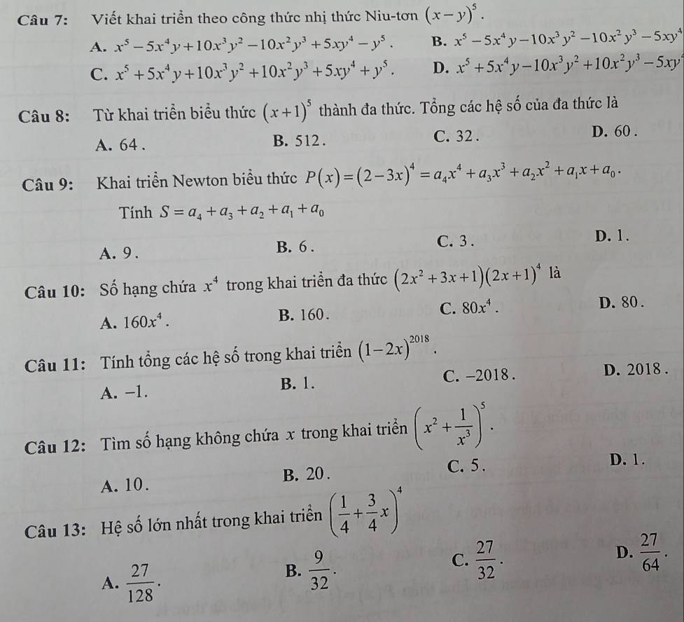 Viết khai triển theo công thức nhị thức Niu-tơn (x-y)^5.
A. x^5-5x^4y+10x^3y^2-10x^2y^3+5xy^4-y^5. B. x^5-5x^4y-10x^3y^2-10x^2y^3-5xy^4
C. x^5+5x^4y+10x^3y^2+10x^2y^3+5xy^4+y^5. D. x^5+5x^4y-10x^3y^2+10x^2y^3-5xy
Câu 8: Từ khai triển biểu thức (x+1)^5 thành đa thức. Tổng các hệ số của đa thức là
A. 64 . B. 512 . C. 32 .
D. 60 .
Câu 9: Khai triển Newton biểu thức P(x)=(2-3x)^4=a_4x^4+a_3x^3+a_2x^2+a_1x+a_0.
Tính S=a_4+a_3+a_2+a_1+a_0
A. 9 . B. 6 . C. 3 .
D. 1.
Câu 10: Số hạng chứa x^4 trong khai triển đa thức (2x^2+3x+1)(2x+1)^4 là
A. 160x^4. B. 160. C. 80x^4.
D. 80 .
Câu 11: Tính tổng các hệ số trong khai triển (1-2x)^2018.
A. −1. B. 1. C. -2018 .
D. 2018 .
Câu 12: Tìm số hạng không chứa x trong khai triển (x^2+ 1/x^3 )^5.
A. 10. B. 20. C. 5 .
D. 1.
Câu 13: Hệ số lớn nhất trong khai triển ( 1/4 + 3/4 x)^4
C.  27/32 .
A.  27/128 .
B.  9/32 .
D.  27/64 .