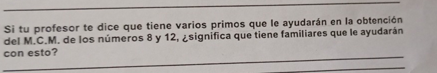 Si tu profesor te dice que tiene varios primos que le ayudarán en la obtención 
del M.C.M. de los números 8 y 12, ¿significa que tiene familiares que le ayudarán 
con esto? 
_ 
_