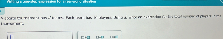 Writing a one-step expression for a real-world situation 
A sports tournament has a teams. Each team has 16 players. Using d, write an expression for the total number of players in the 
tournament.
□ +□ □ -□ □ * □