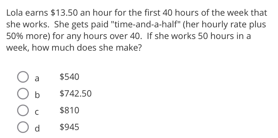 Lola earns $13.50 an hour for the first 40 hours of the week that
she works. She gets paid "time-and-a-half" (her hourly rate plus
50% more) for any hours over 40. If she works 50 hours in a
week, how much does she make?
a $540
b $742.50
C $810
d $945