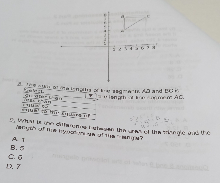 8 B C
7
6
5
4 A
3
2
1
1 2 3 4 5 6 7 8
8. The sum of the lengths of line segments AB and BC is
Select..
greater than
the length of line segment AC.
less than
equal to
equal to the square of
9. What is the difference between the area of the triangle and the
length of the hypotenuse of the triangle?
A. 1
B. 5
C. 6
D. 7